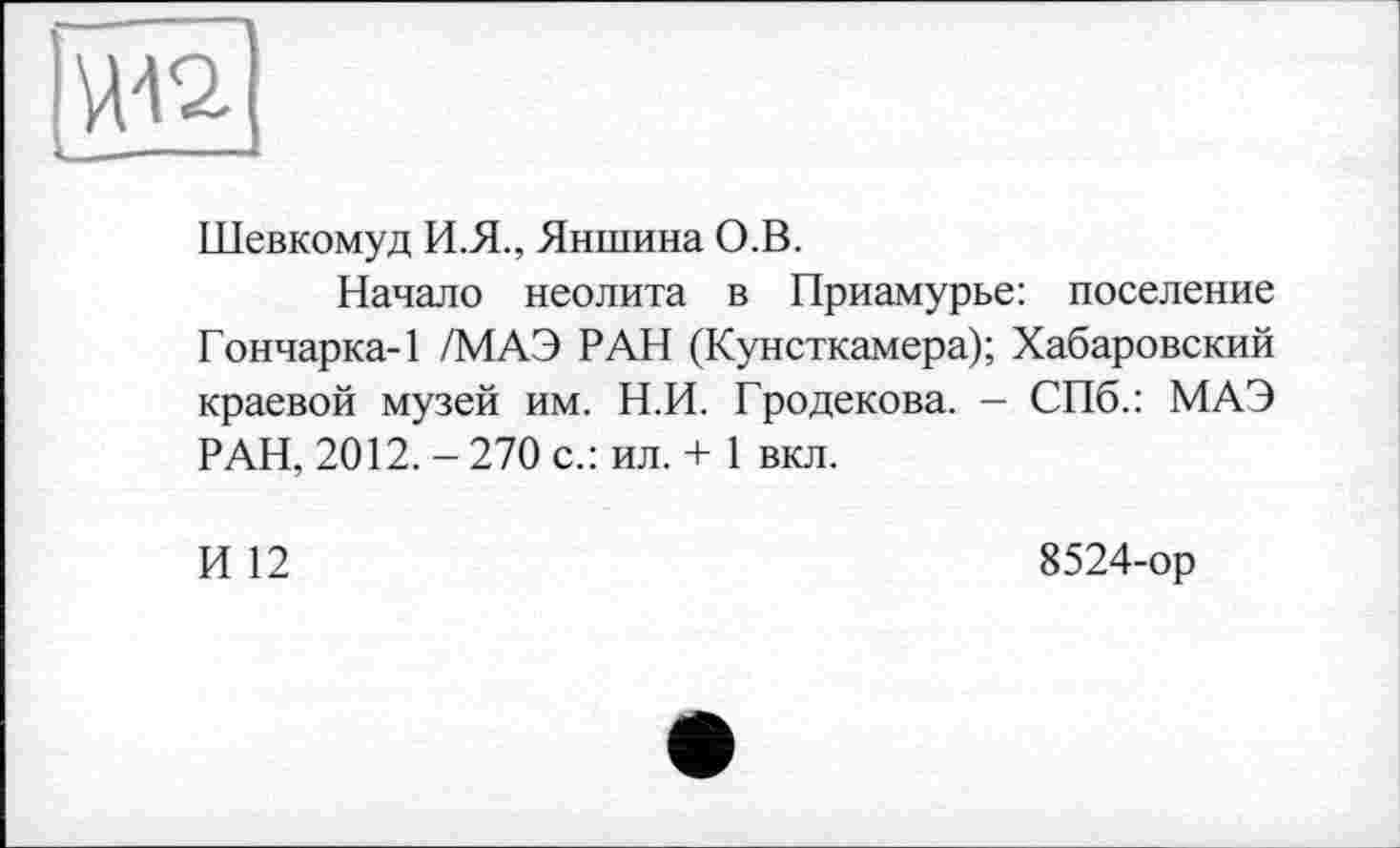 ﻿
Шевкомуд И.Я., Яншина О.В.
Начало неолита в Приамурье: поселение Гончарка-1 /МАЭ РАН (Кунсткамера); Хабаровский краевой музей им. Н.И. Гродекова. - СПб.: МАЭ РАН, 2012. - 270 с.: ил. + 1 вкл.
И 12
8524-ор